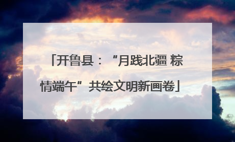 开鲁县：“月践北疆 粽情端午”共绘文明新画卷