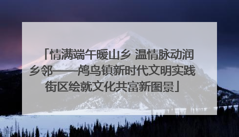 情满端午暖山乡 温情脉动润乡邻——鸬鸟镇新时代文明实践街区绘就文化共富新图景