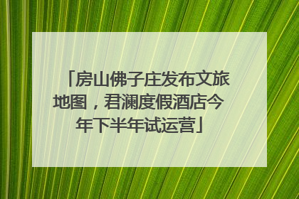 房山佛子庄发布文旅地图，君澜度假酒店今年下半年试运营