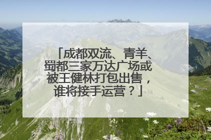 成都双流、青羊、蜀都三家万达广场或被王健林打包出售，谁将接手运营？