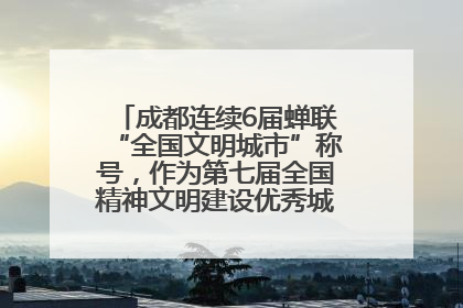 成都连续6届蝉联“全国文明城市”称号，作为第七届全国精神文明建设优秀城市代表参会