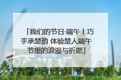 我们的节日·端午丨巧手承楚韵 体验楚人端午节里的浪漫与祈愿