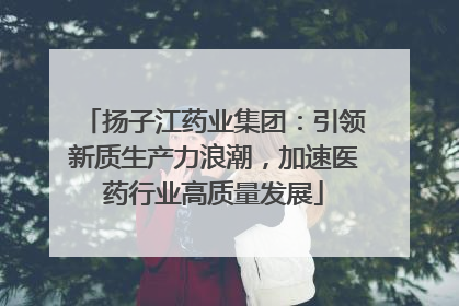 扬子江药业集团：引领新质生产力浪潮，加速医药行业高质量发展