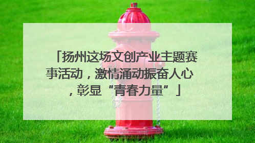 扬州这场文创产业主题赛事活动，激情涌动振奋人心，彰显“青春力量”