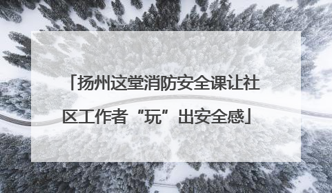 扬州这堂消防安全课让社区工作者“玩”出安全感