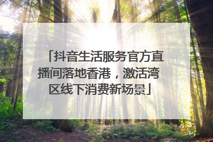 抖音生活服务官方直播间落地香港，激活湾区线下消费新场景