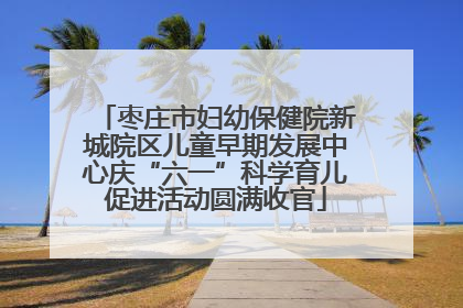 枣庄市妇幼保健院新城院区儿童早期发展中心庆“六一”科学育儿促进活动圆满收官