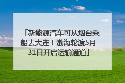 新能源汽车可从烟台乘船去大连！渤海轮渡5月31日开启运输通道