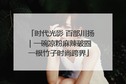时代光影 百部川扬｜一碗凉粉麻辣破圈 一根竹子时尚跨界