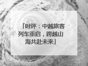 时评：中越旅客列车重启，跨越山海共赴未来