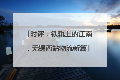时评：铁轨上的江南，无锡西站物流新篇