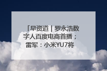 早资道｜罗永浩数字人百度电商首播；雷军：小米YU7将于6月底发布