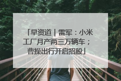 早资道｜雷军：小米工厂月产两三万辆车；曹操出行开启招股