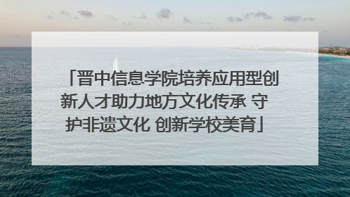 晋中信息学院培养应用型创新人才助力地方文化传承 守护非遗文化 创新学校美育