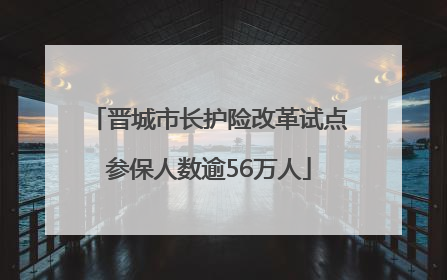 晋城市长护险改革试点参保人数逾56万人