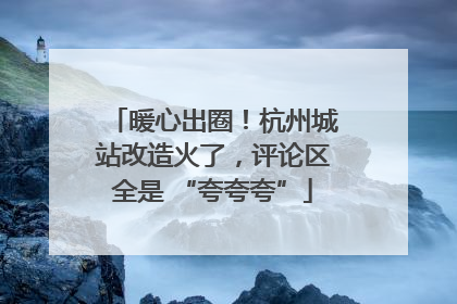 暖心出圈！杭州城站改造火了，评论区全是 “夸夸夸”