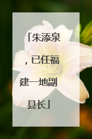 朱添泉，已任福建一地副县长