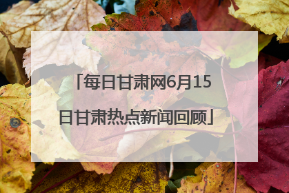 每日甘肃网6月15日甘肃热点新闻回顾
