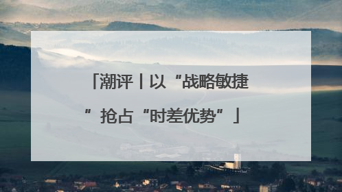潮评丨以“战略敏捷”抢占“时差优势”