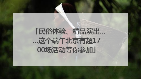 民俗体验、精品演出……这个端午北京有超1700场活动等你参加