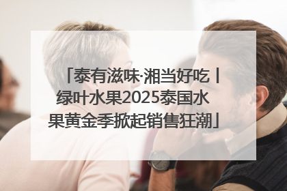 泰有滋味·湘当好吃丨绿叶水果2025泰国水果黄金季掀起销售狂潮