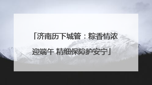 济南历下城管：粽香情浓迎端午 精细保障护安宁