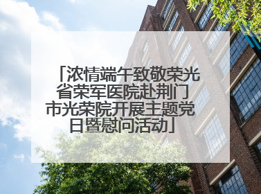 浓情端午致敬荣光 省荣军医院赴荆门市光荣院开展主题党日暨慰问活动