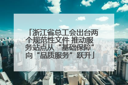 浙江省总工会出台两个规范性文件 推动服务站点从“基础保障”向“品质服务”跃升