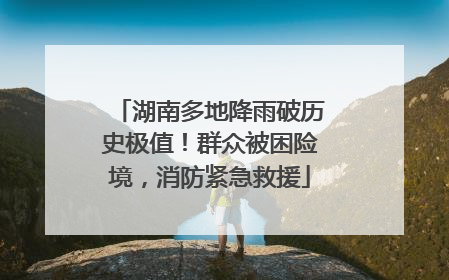 湖南多地降雨破历史极值！群众被困险境，消防紧急救援