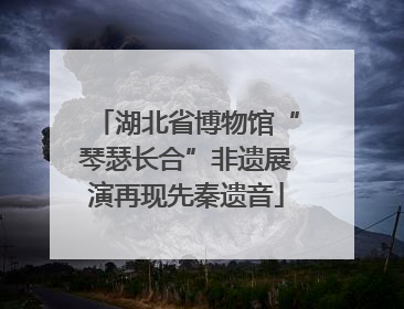 湖北省博物馆“琴瑟长合”非遗展演再现先秦遗音