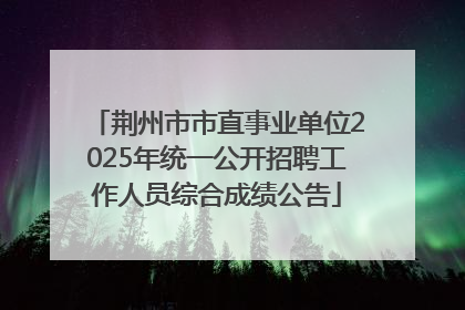 荆州市市直事业单位2025年统一公开招聘工作人员综合成绩公告