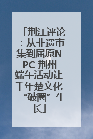 荆江评论：从非遗市集到屈原NPC 荆州端午活动让千年楚文化“破圈”生长