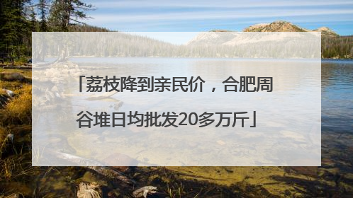 荔枝降到亲民价，合肥周谷堆日均批发20多万斤