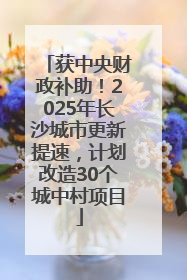 获中央财政补助！2025年长沙城市更新提速，计划改造30个城中村项目