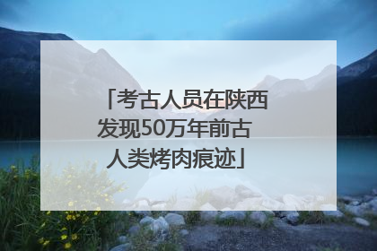 考古人员在陕西发现50万年前古人类烤肉痕迹