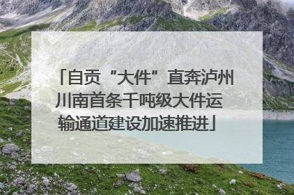 自贡“大件”直奔泸州 川南首条千吨级大件运输通道建设加速推进