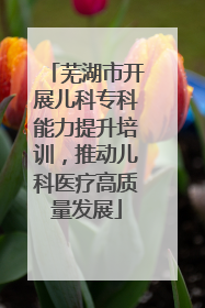 芜湖市开展儿科专科能力提升培训，推动儿科医疗高质量发展
