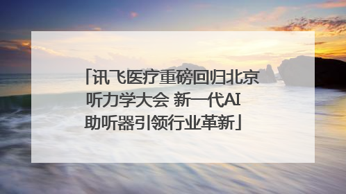 讯飞医疗重磅回归北京听力学大会 新一代AI助听器引领行业革新