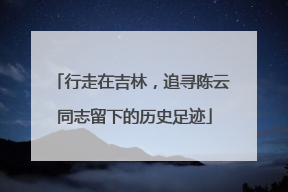 行走在吉林，追寻陈云同志留下的历史足迹