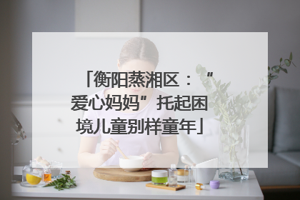 衡阳蒸湘区：“爱心妈妈”托起困境儿童别样童年
