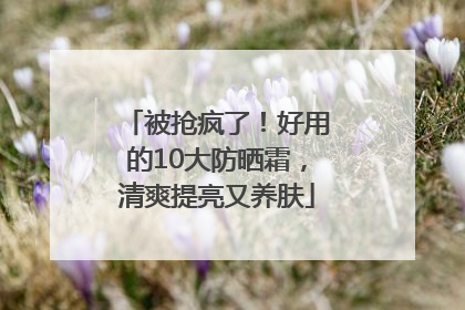 被抢疯了！好用的10大防晒霜，清爽提亮又养肤