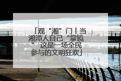 观“湘”门丨当湘潭人自己“掌镜” 这是一场全民参与的文明狂欢