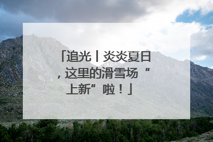 追光丨炎炎夏日，这里的滑雪场“上新”啦！