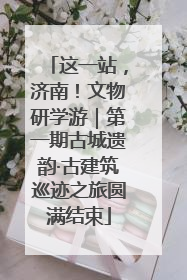 这一站，济南！文物研学游｜第一期古城遗韵·古建筑巡迹之旅圆满结束