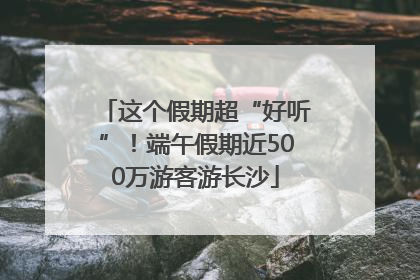 这个假期超“好听”!端午假期近500万游客游长沙