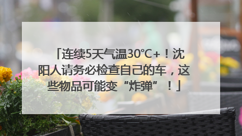 连续5天气温30℃+！沈阳人请务必检查自己的车，这些物品可能变“炸弹”！