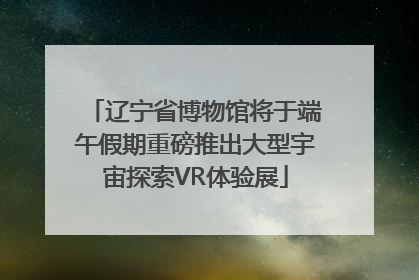 辽宁省博物馆将于端午假期重磅推出大型宇宙探索VR体验展