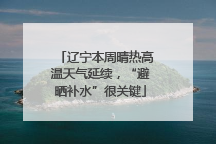 辽宁本周晴热高温天气延续，“避晒补水”很关键