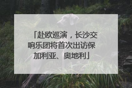 赴欧巡演，长沙交响乐团将首次出访保加利亚、奥地利