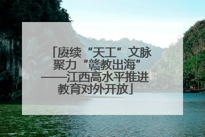 赓续“天工”文脉 聚力“赣教出海”——江西高水平推进教育对外开放